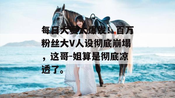 每日大赛大爆发!百万粉丝大V人设彻底崩塌,这哥-姐算是彻底凉透了。 每日大赛大爆发!百万粉丝大V人设彻底崩塌,这哥-姐算是彻底凉透了。
