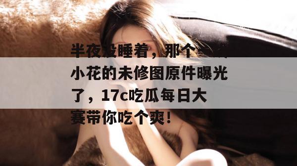 半夜没睡着，那个一线小花的未修图原件曝光了，17c吃瓜每日大赛带你吃个爽！